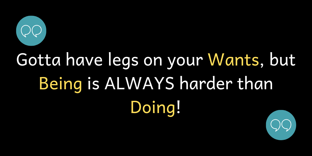 You've gotta have legs on your Wants, but Being is ALWAYS harder than Doing!