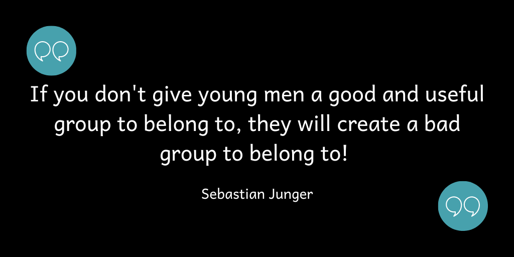 If you don't give young men a good group to belong to, they will create a bad group to belong to!