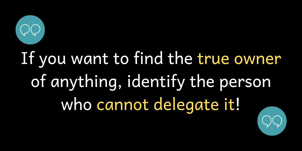 If you want to find the true owner for anything, identify the person who cannot delegate it!