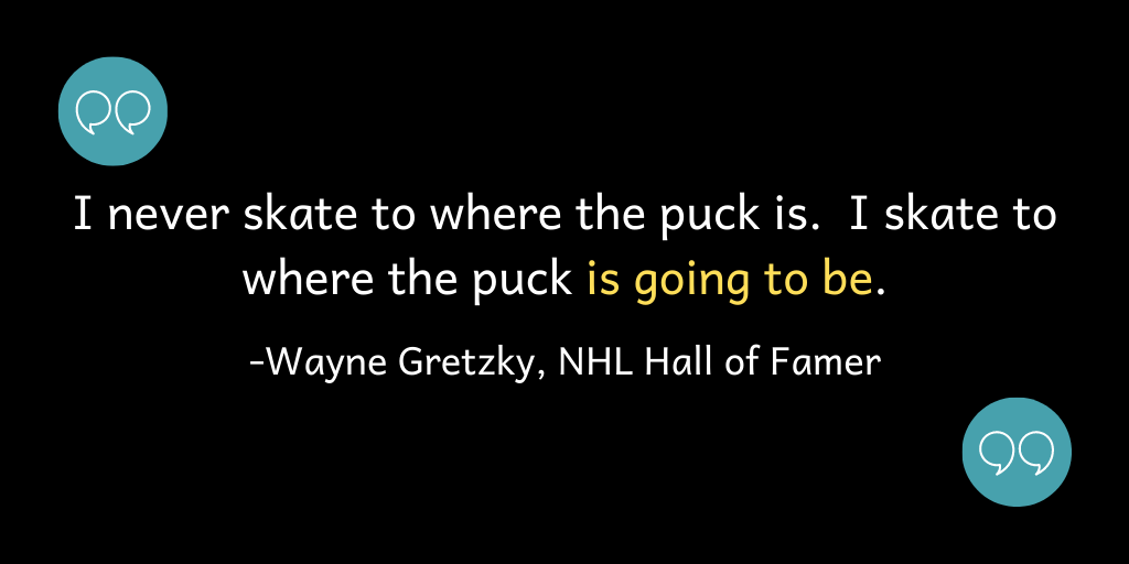 I never skate to where the puck is; I skate to where the puck is going to be.