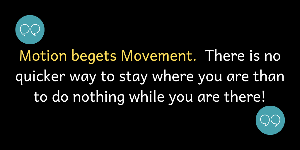 Motion begets Movement. There is no quicker way to stay where you are than to do nothing while you are there!