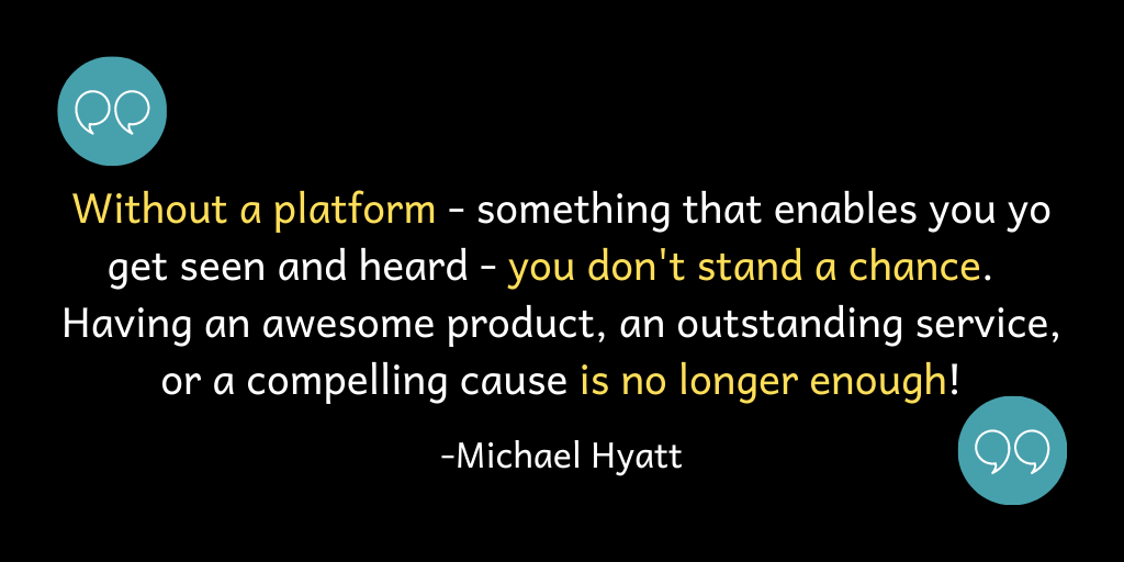 Without a platform - somethign that enables you to get seen and heard - you don't stand a chance. Having an awesome product, and outstanding service, or a compelling cause is no longer enough.
