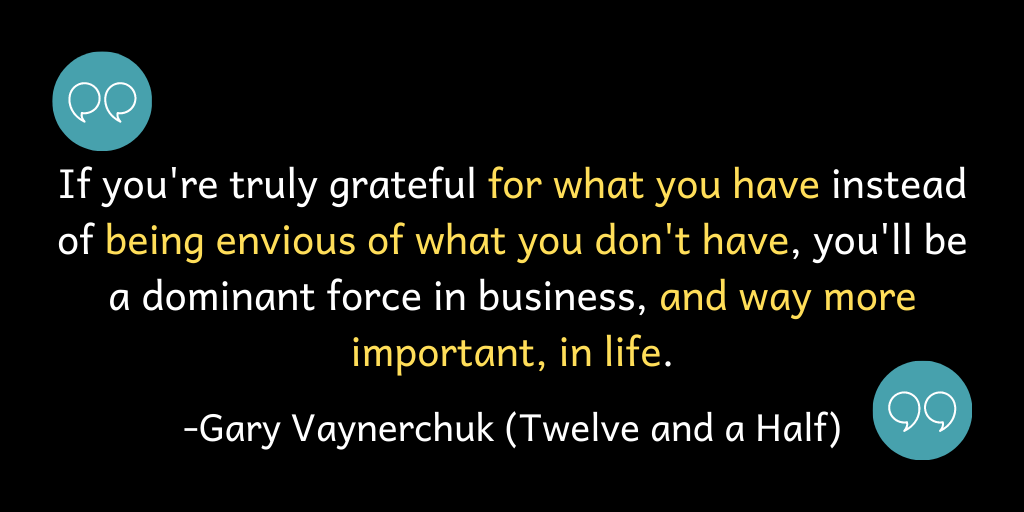 If you are truly grateful for what you have instead of being envious of what you don't have, you'll be a dominant force in business, and way more important, in life.