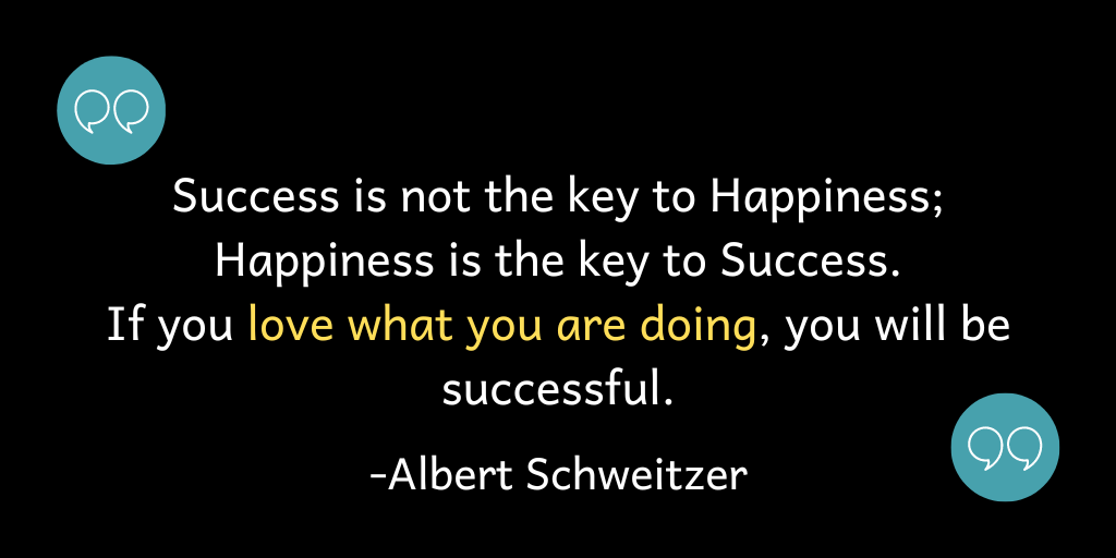 Success is not the key to Happiness; Happiness is the key to Success. If you love what you are doing, you will be successful.