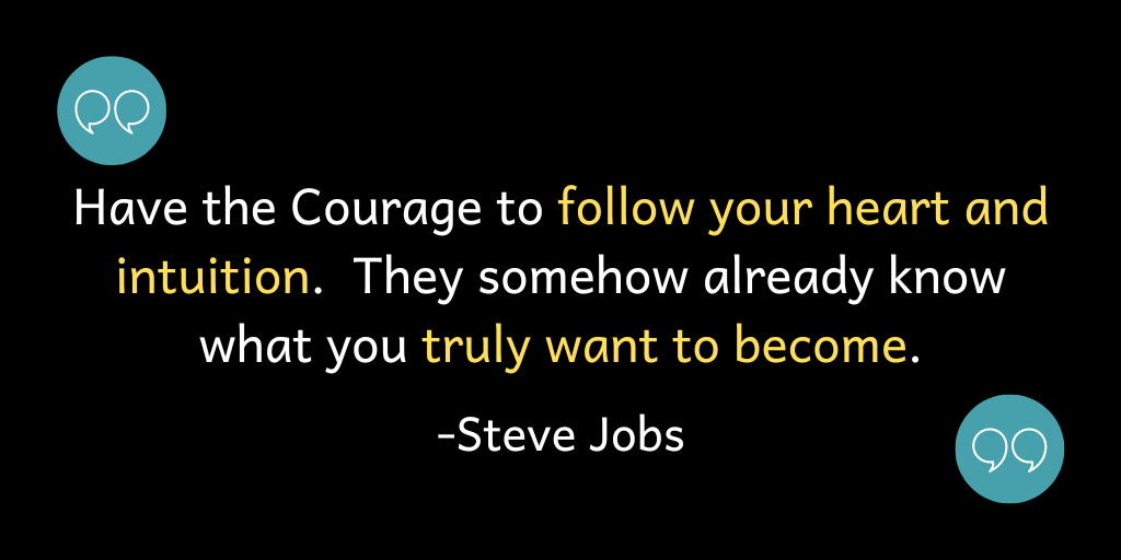Have the Courage to follow your heart and intuition. They somehow already know what you truly want to become.