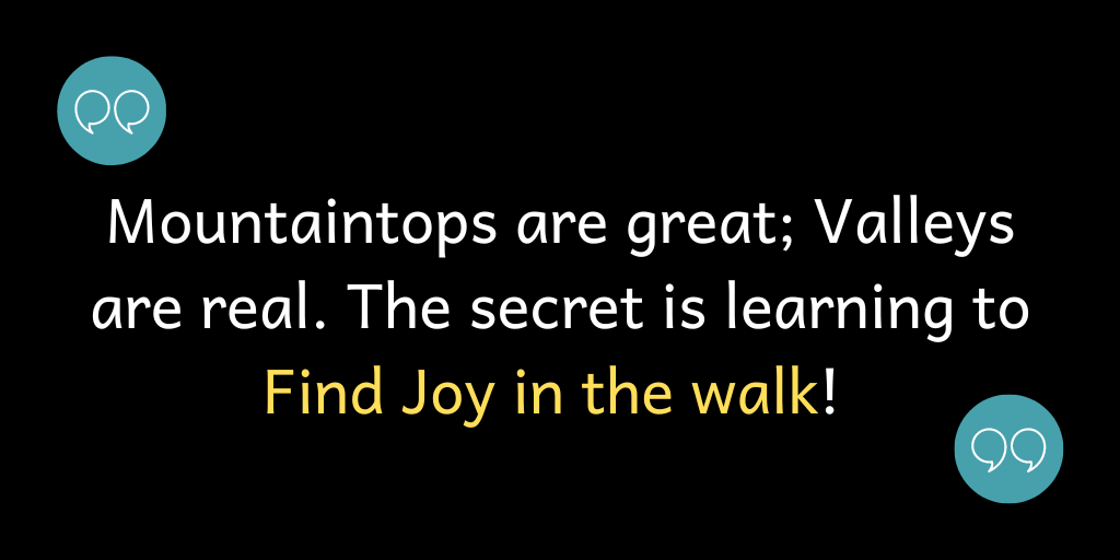 Mountaintops are great; Valleys are rea;l. The secret is Finding Joy in the Walk!