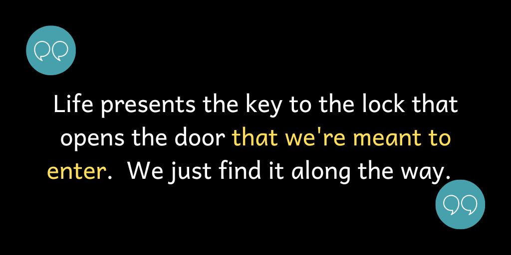 Life presents the key to the lock that opens the door that we're meant to enter. We just find it along the way.