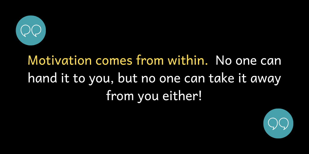 Motivation comes from within. No one can hand it to you, but no one can take it away from you either!